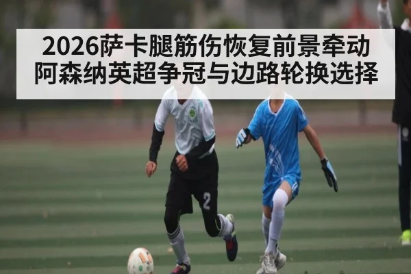 2026萨卡腿筋伤恢复前景牵动阿森纳英超争冠与边路轮换选择