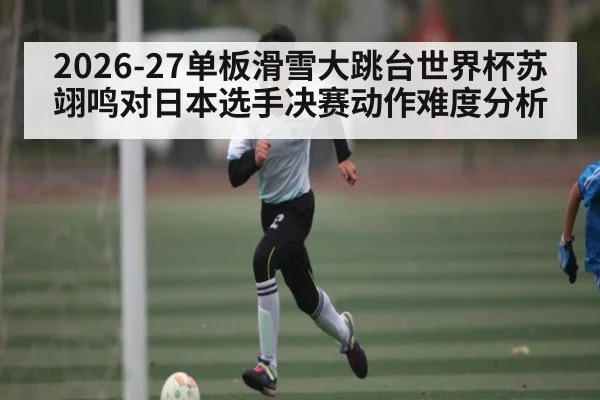 2026-27单板滑雪大跳台世界杯苏翊鸣对日本选手决赛动作难度分析
